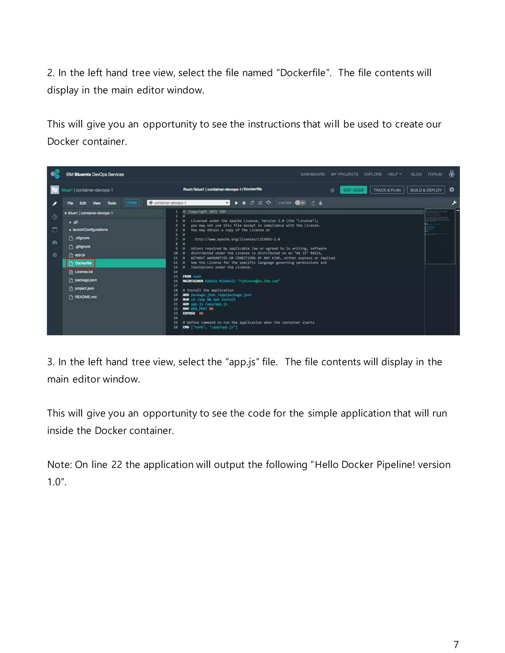 7
2. In the left hand tree view, select the file named “Dockerfile”. The file contents will
display in the main editor window.
This will give you an opportunity to see the instructions that will be used to create our
Docker container.
3. In the left hand tree view, select the “app.js” file. The file contents will display in the
main editor window.
This will give you an opportunity to see the code for the simple application that will run
inside the Docker container.
Note: On line 22 the application will output the following “Hello Docker Pipeline! version
1.0”.
 
