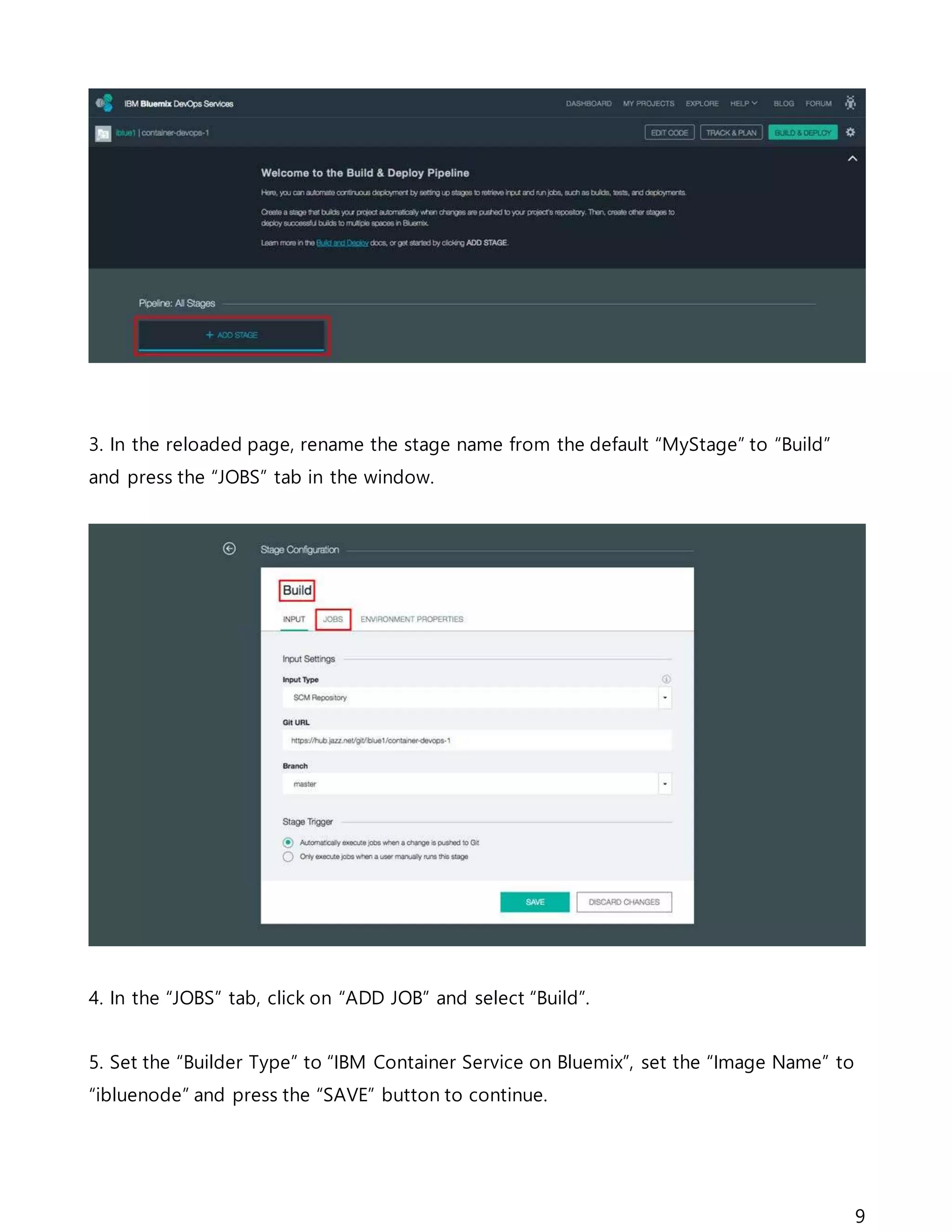 9
3. In the reloaded page, rename the stage name from the default “MyStage” to “Build”
and press the “JOBS” tab in the window.
4. In the “JOBS” tab, click on “ADD JOB” and select “Build”.
5. Set the “Builder Type” to “IBM Container Service on Bluemix”, set the “Image Name” to
“ibluenode” and press the “SAVE” button to continue.
 