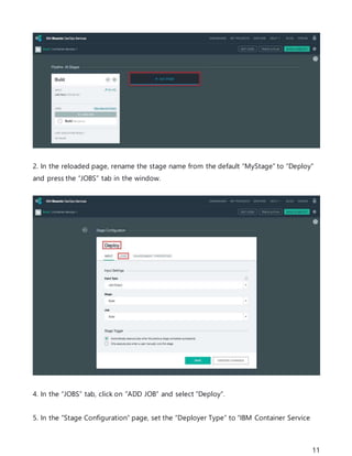 11
2. In the reloaded page, rename the stage name from the default “MyStage” to “Deploy”
and press the “JOBS” tab in the window.
4. In the “JOBS” tab, click on “ADD JOB” and select “Deploy”.
5. In the “Stage Configuration” page, set the “Deployer Type” to “IBM Container Service
 