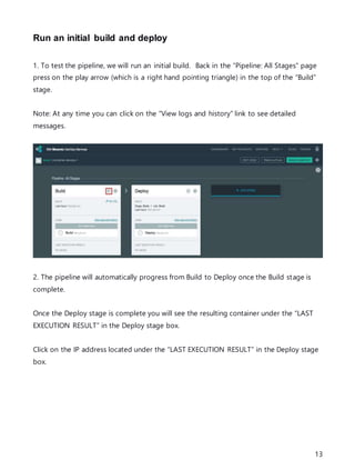 13
Run an initial build and deploy
1. To test the pipeline, we will run an initial build. Back in the “Pipeline: All Stages” page
press on the play arrow (which is a right hand pointing triangle) in the top of the “Build”
stage.
Note: At any time you can click on the “View logs and history” link to see detailed
messages.
2. The pipeline will automatically progress from Build to Deploy once the Build stage is
complete.
Once the Deploy stage is complete you will see the resulting container under the “LAST
EXECUTION RESULT” in the Deploy stage box.
Click on the IP address located under the “LAST EXECUTION RESULT” in the Deploy stage
box.
 