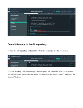 15
Commit the code to the Git repository
1. Press the Git repository button at the left of the screen (under the pencil icon).
2. In the “Working Directory Changes” window, press the “Select All” check box, provide
some commit text (in our case we added “Increased the version displayed”), and press the
“Commit” button.
 