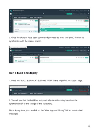 16
3. Once the changes have been committed you need to press the “SYNC” button to
synchronize with the master branch.
Run a build and deploy
1. Press the “BUILD & DEPLOY” button to return to the “Pipeline: All Stages” page.
2. You will see that the build has automatically started running based on the
synchronization of the change to the repository.
Note: At any time you can click on the “View logs and history” link to see detailed
messages.
 