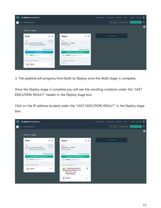 17
3. The pipeline will progress from Build to Deploy once the Build stage is complete.
Once the Deploy stage is complete you will see the resulting container under the “LAST
EXECUTION RESULT” header in the Deploy stage box.
Click on the IP address located under the “LAST EXECUTION RESULT” in the Deploy stage
box.
 