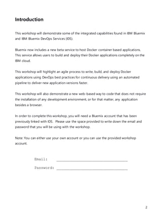 2
Introduction
This workshop will demonstrate some of the integrated capabilities found in IBM Bluemix
and IBM Bluemix DevOps Services (IDS).
Bluemix now includes a new beta service to host Docker container based applications.
This service allows users to build and deploy their Docker applications completely on the
IBM cloud.
This workshop will highlight an agile process to write, build, and deploy Docker
applications using DevOps best practices for continuous delivery using an automated
pipeline to deliver new application versions faster.
This workshop will also demonstrate a new web-based way to code that does not require
the installation of any development environment, or for that matter, any application
besides a browser.
In order to complete this workshop, you will need a Bluemix account that has been
previously linked with IDS. Please use the space provided to write down the email and
password that you will be using with the workshop.
Note: You can either use your own account or you can use the provided workshop
account.
Email: ________________________________
Password: ________________________________
 