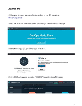 4
Log into IDS
1. Using your browser, open another tab and go to the IDS website at
https://hub.jazz.net/
2. Press the “LOG IN” button located at the top right hand corner of the page.
3. In the following page, press the “Sign In” button.
4. In the IDS landing page, press the “EXPLORE” tab at the top of the page.
 