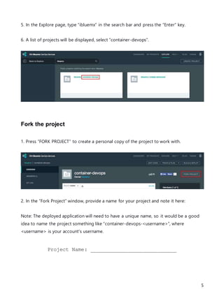 5
5. In the Explore page, type “ibluemx” in the search bar and press the “Enter” key.
6. A list of projects will be displayed, select “container-devops”.
Fork the project
1. Press “FORK PROJECT” to create a personal copy of the project to work with.
2. In the “Fork Project” window, provide a name for your project and note it here:
Note: The deployed application will need to have a unique name, so it would be a good
idea to name the project something like “container-devops-<username>”, where
<username> is your account's username.
Project Name: ____________________________
 