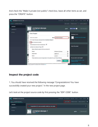6
And check the “Make it private (not public)” check box, leave all other items as set, and
press the “CREATE” button.
Inspect the project code
1. You should have received the following message “Congratulations! You have
successfully created your new project.” in the new project page.
Let's look at the project source code by first pressing the “EDIT CODE” button.
 
