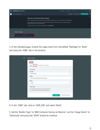 9
3. In the reloaded page, rename the stage name from the default “MyStage” to “Build”
and press the “JOBS” tab in the window.
4. In the “JOBS” tab, click on “ADD JOB” and select “Build”.
5. Set the “Builder Type” to “IBM Container Service on Bluemix”, set the “Image Name” to
“ibluenode” and press the “SAVE” button to continue.
 