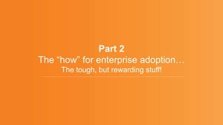 Part 2
The “how” for enterprise adoption…
The tough, but rewarding stuff!
 