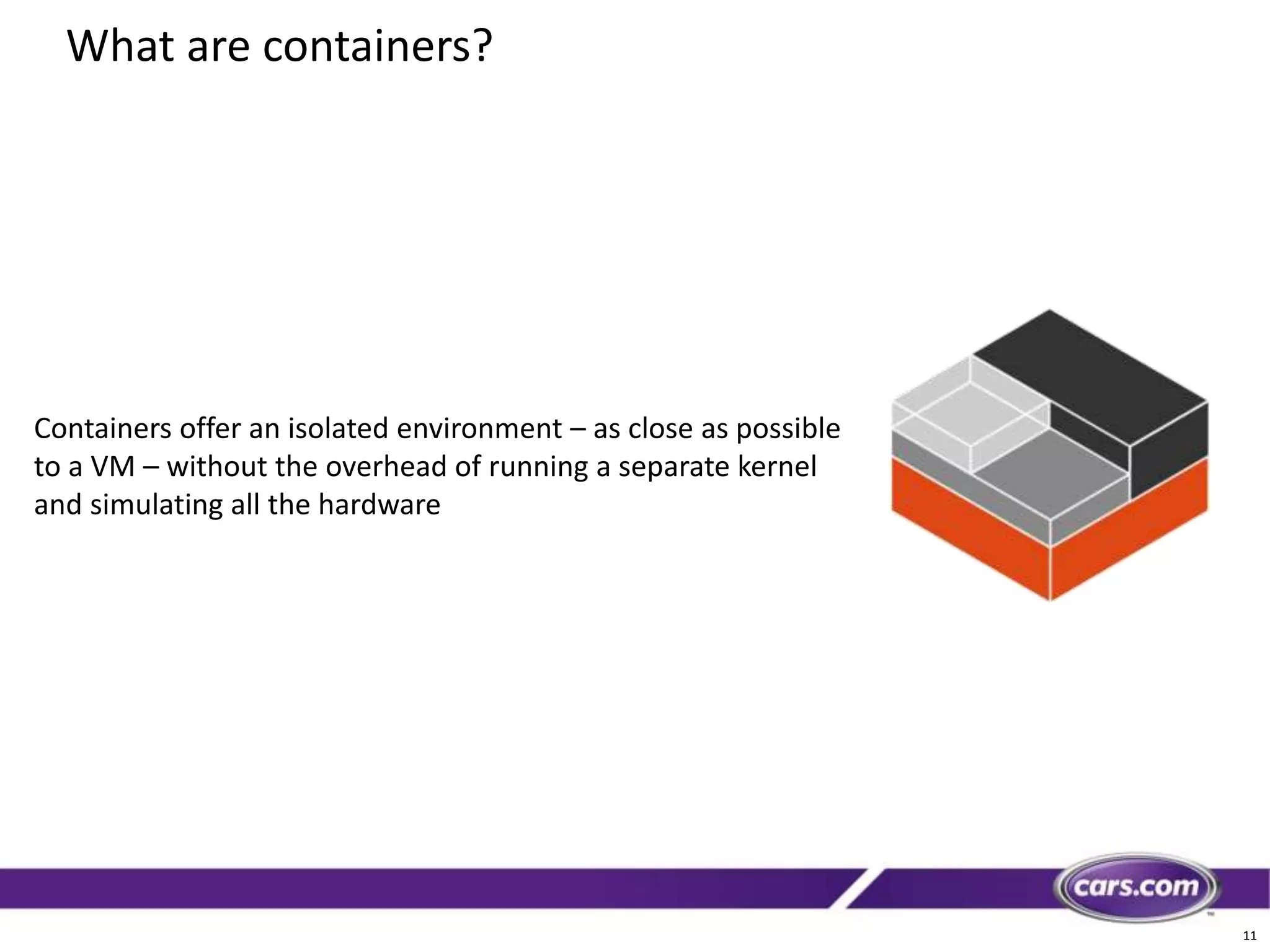 11
What are containers?
Containers offer an isolated environment – as close as possible
to a VM – without the overhead of running a separate kernel
and simulating all the hardware
 