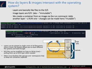 techupskills.com | techskillstransformations.com
© 2021 Brent C. Laster &
@techupskills
How do layers & images intersect with the operating
system?
• Layers can be viewed as single union of all filesystems -
Linux’s Union File System allows you to stack different
file systems and look through
• R/O files can be modified via Copy on Write (cow) –
pulling them up to R/W layer when needed
• Other Linux facilities like cgroups and namespaces help
us keep our containers separate
ccae61fe0274
read-only
}read
write
UNION FILE
SYSTEM
SERVICE
UNION
FILE
SYSTEM
• Layers are basically like files to the O/S
• Image layers are R/O (aka – “immutable”)
• We create a container from an image via the run command. Adds
another layer – a R/W one – changes can be made here (“mutable”)
 
