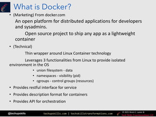 techupskills.com | techskillstransformations.com
© 2021 Brent C. Laster &
@techupskills
What is Docker?
• (Marketing) From docker.com
An open platform for distributed applications for developers
and sysadmins.
Open source project to ship any app as a lightweight
container
• (Technical)
Thin wrapper around Linux Container technology
Leverages 3 functionalities from Linux to provide isolated
environment in the OS
• union filesystem - data
• namespaces - visibility (pid)
• cgroups - control groups (resources)
• Provides restful interface for service
• Provides description format for containers
• Provides API for orchestration
 