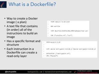 techupskills.com | techskillstransformations.com
© 2021 Brent C. Laster &
@techupskills
What is a Dockerfile?
• Way to create a Docker
image ( a plan)
• A text file that contains
(in order) all of the
instructions to build an
image
• Has a specific format and
structure
• Each instruction in a
Dockerfile can create a
read-only layer
 
