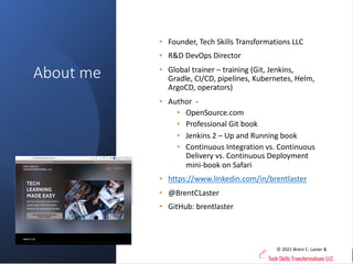techupskills.com | techskillstransformations.com
© 2021 Brent C. Laster &
@techupskills
About me
• Founder, Tech Skills Transformations LLC
• R&D DevOps Director
• Global trainer – training (Git, Jenkins,
Gradle, CI/CD, pipelines, Kubernetes, Helm,
ArgoCD, operators)
• Author -
• OpenSource.com
• Professional Git book
• Jenkins 2 – Up and Running book
• Continuous Integration vs. Continuous
Delivery vs. Continuous Deployment
mini-book on Safari
• https://www.linkedin.com/in/brentlaster
• @BrentCLaster
• GitHub: brentlaster
© 2021 Brent C. Laster &
 