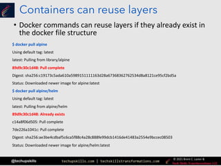 techupskills.com | techskillstransformations.com
© 2021 Brent C. Laster &
@techupskills
Containers can reuse layers
• Docker commands can reuse layers if they already exist in
the docker file structure
$ docker pull alpine
Using default tag: latest
latest: Pulling from library/alpine
89d9c30c1d48: Pull complete
Digest: sha256:c19173c5ada610a5989151111163d28a67368362762534d8a8121ce95cf2bd5a
Status: Downloaded newer image for alpine:latest
$ docker pull alpine/helm
Using default tag: latest
latest: Pulling from alpine/helm
89d9c30c1d48: Already exists
c14a8f06d505: Pull complete
7de226a1041c: Pull complete
Digest: sha256:ae3be4cdbaf5c6ca5f88c4a28c888fe99dcb1416de41483a2554e9bccec08503
Status: Downloaded newer image for alpine/helm:latest
 
