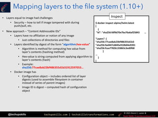 techupskills.com | techskillstransformations.com
© 2021 Brent C. Laster &
@techupskills
Mapping layers to the file system (1.10+)
• Layers equal to image had challenges
• Security – how to tell if image tampered with during
push/pull, etc.
• New approach – “Content Addressable IDs”
• Layers have no affiliation or notion of any image
• Just collections of directories and files
• Layers identified by digest of the form “algorithm:hex-value”
• Algorithm is method for computing hex value from
layer’s contents (hashing method)
• Hex-value is string computed from applying algorithm to
layer’s contents (hash)
• Example:
sha256:77cae8ab23bf486355d1b31912597053…
• Docker image has
• Configuration object – includes ordered list of layer
digests (used to assemble filesystem in container
instead of series of parent images)
• Image ID is digest – computed hash of configuration
object
$ docker inspect alpine/helm:latest
[
{
"Id": "sha256:fdf9d70e7ba76a6af25843 …
"Layers": [
"sha256:77cae8ab23bf486355d1b3
"sha256:fad447c6845e910b04e9391
"sha256:fcaa7782b133863c3ed0f68
]
…
}
]
Inspect
 
