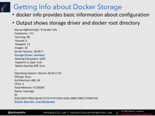 techupskills.com | techskillstransformations.com
© 2021 Brent C. Laster &
@techupskills
Getting Info about Docker Storage
• docker info provides basic information about configuration
• Output shows storage driver and docker root directory
diyuser3@training1:~$ docker info
Containers: 111
Running: 98
Paused: 0
Stopped: 13
Images: 32
Server Version: 18.09.7
Storage Driver: overlay2
Backing Filesystem: extfs
Supports d_type: true
Native Overlay Diff: true
…
Operating System: Ubuntu 18.04.2 LTS
OSType: linux
Architecture: x86_64
CPUs: 4
Total Memory: 9.529GiB
Name: training1
ID:
SLSD:QYJ3:YRX4:36UG:FUY3:F7CP:5K55:G34L:SBNC:FBR2:7CDB:FVI4
Docker Root Dir: /var/lib/docker
 