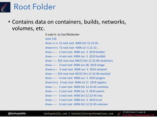 techupskills.com | techskillstransformations.com
© 2021 Brent C. Laster &
@techupskills
Root Folder
• Contains data on containers, builds, networks,
volumes, etc.
$ sudo ls -la /var/lib/docker
total 136
drwx--x--x 15 root root 4096 Oct 12 22:45 .
drwxr-xr-x 72 root root 4096 Jul 5 21:13 ..
drwx------ 2 root root 4096 Jun 3 2019 builder
drwx------ 4 root root 4096 Jun 3 2019 buildkit
drwx------ 202 root root 28672 Oct 12 22:46 containers
drwx------ 3 root root 4096 Jun 28 2019 image
drwxr-x--- 3 root root 4096 Jun 3 2019 network
drwx------ 353 root root 49152 Oct 12 22:46 overlay2
drwx------ 4 root root 4096 Jun 3 2019 plugins
drwxr-xr-x 3 root root 4096 Jul 11 2019 registry
drwx------ 2 root root 4096 Oct 12 22:45 runtimes
drwx------ 2 root root 4096 Jun 3 2019 swarm
drwx------ 2 root root 4096 Oct 12 22:45 tmp
drwx------ 2 root root 4096 Jun 3 2019 trust
drwx------ 6 root root 4096 Oct 12 22:45 volumes
 