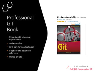 techupskills.com | techskillstransformations.com
© 2021 Brent C. Laster &
@techupskills
Professional
Git
Book
• Extensive Git reference,
explanations,
• and examples
• First part for non-technical
• Beginner and advanced
reference
• Hands-on labs
© 2021 Brent C. Laster &
 