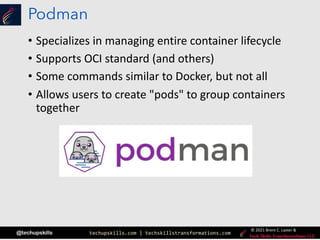 techupskills.com | techskillstransformations.com
© 2021 Brent C. Laster &
@techupskills
Podman
• Specializes in managing entire container lifecycle
• Supports OCI standard (and others)
• Some commands similar to Docker, but not all
• Allows users to create "pods" to group containers
together
 