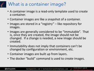 techupskills.com | techskillstransformations.com
© 2021 Brent C. Laster &
@techupskills
What is a container image?
• A container image is a read-only template used to create
a container.
• Container images are like a snapshot of a container.
• Images are stored in a “registry” – like repository for
images.
• Images are generally considered to be “immutable”. That
is, once they are created, the image should not be
changed. If a change is needed, a new image should be
created.
• Immutability does not imply that containers can’t be
changed by configuration or environment, etc.
• Container images are built up from layers.
• The docker “build” command is used to create images.
 