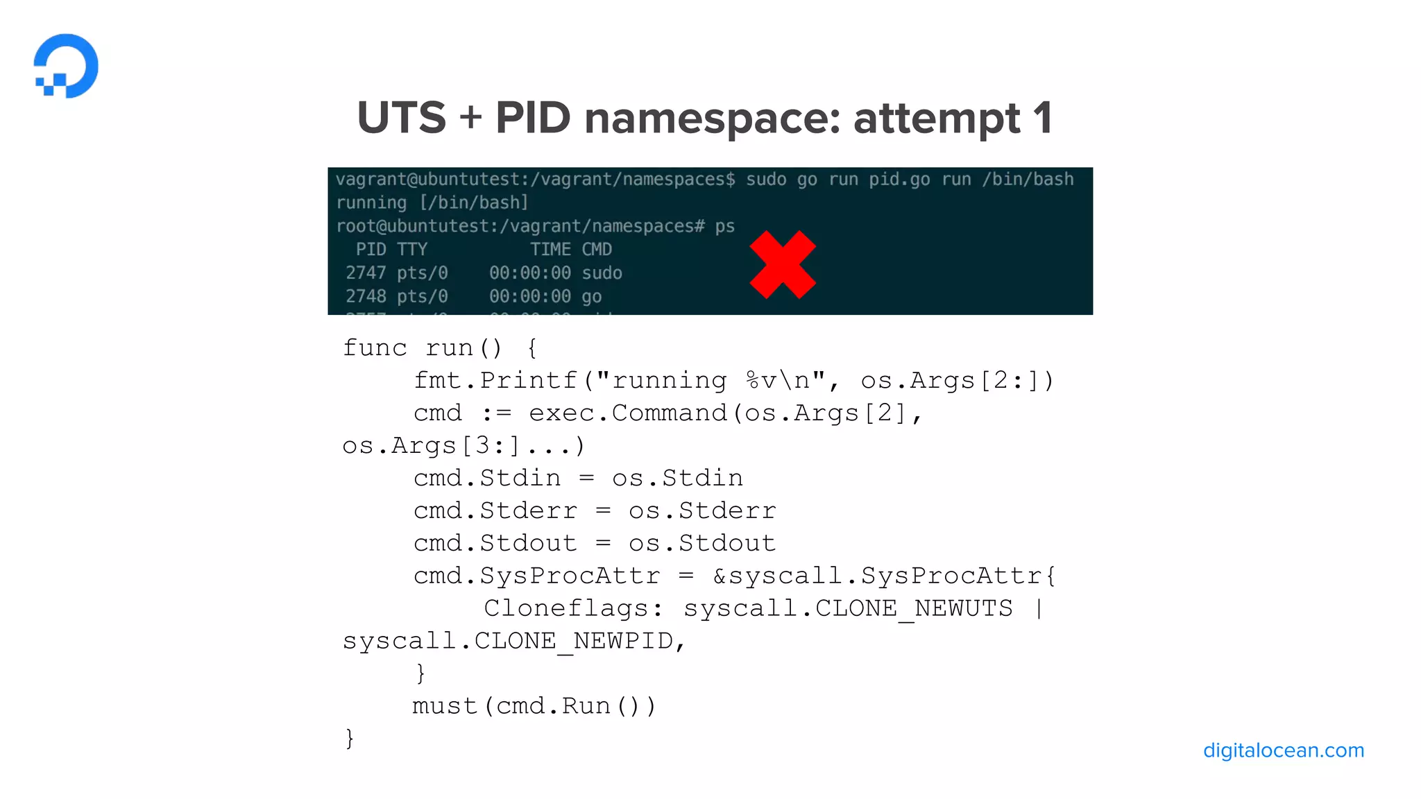 digitalocean.com
UTS + PID namespace: attempt 1
func run() {
fmt.Printf("running %vn", os.Args[2:])
cmd := exec.Command(os.Args[2],
os.Args[3:]...)
cmd.Stdin = os.Stdin
cmd.Stderr = os.Stderr
cmd.Stdout = os.Stdout
cmd.SysProcAttr = &syscall.SysProcAttr{
Cloneflags: syscall.CLONE_NEWUTS |
syscall.CLONE_NEWPID,
}
must(cmd.Run())
}
 