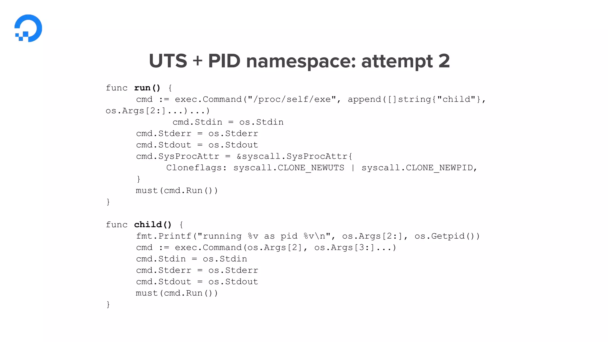 UTS + PID namespace: attempt 2
func run() {
cmd := exec.Command("/proc/self/exe", append([]string{"child"},
os.Args[2:]...)...)
cmd.Stdin = os.Stdin
cmd.Stderr = os.Stderr
cmd.Stdout = os.Stdout
cmd.SysProcAttr = &syscall.SysProcAttr{
Cloneflags: syscall.CLONE_NEWUTS | syscall.CLONE_NEWPID,
}
must(cmd.Run())
}
func child() {
fmt.Printf("running %v as pid %vn", os.Args[2:], os.Getpid())
cmd := exec.Command(os.Args[2], os.Args[3:]...)
cmd.Stdin = os.Stdin
cmd.Stderr = os.Stderr
cmd.Stdout = os.Stdout
must(cmd.Run())
}
 