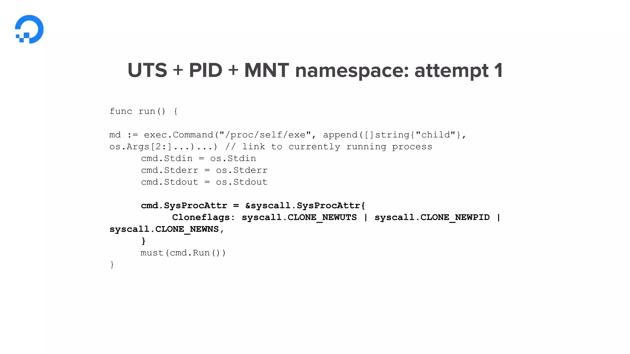 UTS + PID + MNT namespace: attempt 1
func run() {
md := exec.Command("/proc/self/exe", append([]string{"child"},
os.Args[2:]...)...) // link to currently running process
cmd.Stdin = os.Stdin
cmd.Stderr = os.Stderr
cmd.Stdout = os.Stdout
cmd.SysProcAttr = &syscall.SysProcAttr{
Cloneflags: syscall.CLONE_NEWUTS | syscall.CLONE_NEWPID |
syscall.CLONE_NEWNS,
}
must(cmd.Run())
}
 