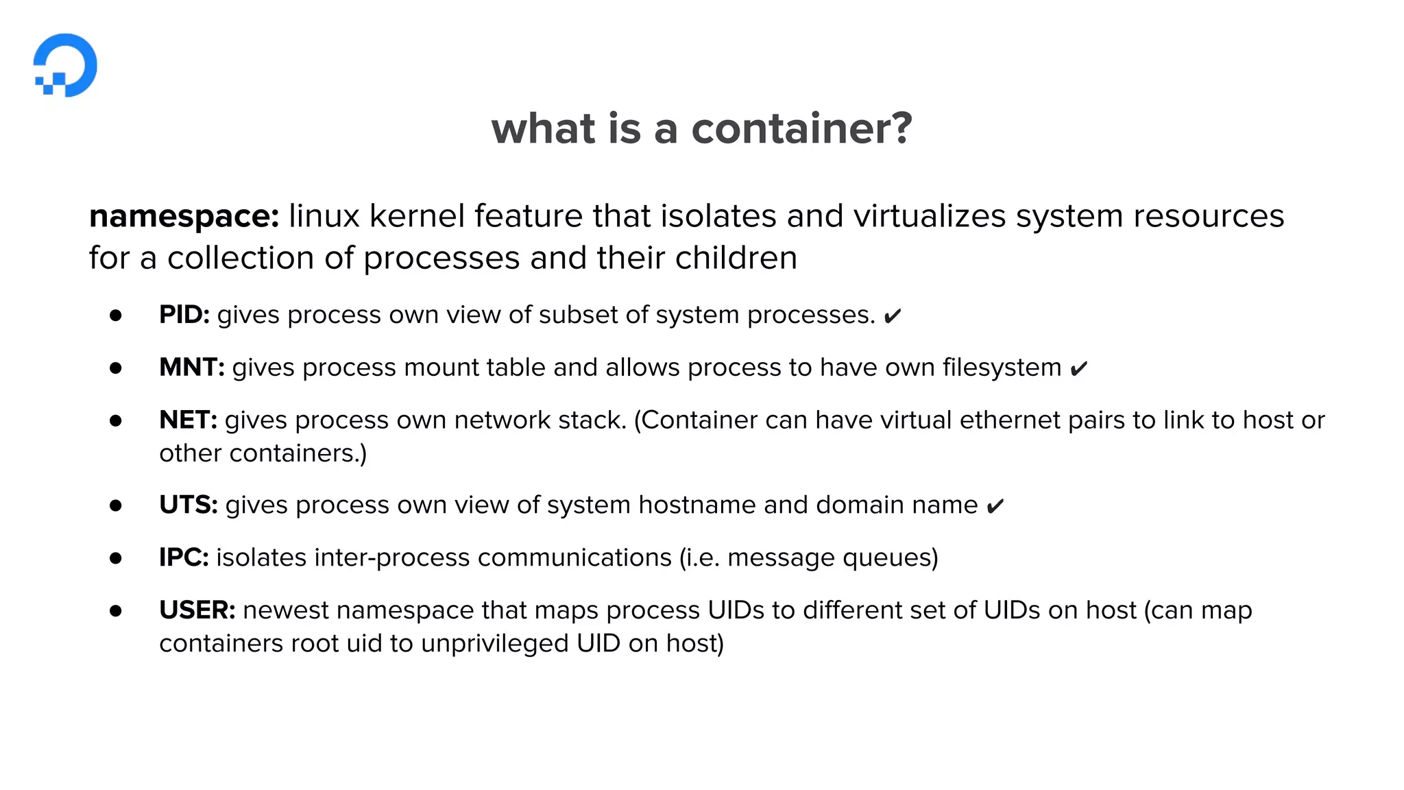 what is a container?
namespace: linux kernel feature that isolates and virtualizes system resources
for a collection of processes and their children
● PID: gives process own view of subset of system processes. ✔
● MNT: gives process mount table and allows process to have own filesystem ✔
● NET: gives process own network stack. (Container can have virtual ethernet pairs to link to host or
other containers.)
● UTS: gives process own view of system hostname and domain name ✔
● IPC: isolates inter-process communications (i.e. message queues)
● USER: newest namespace that maps process UIDs to different set of UIDs on host (can map
containers root uid to unprivileged UID on host)
 