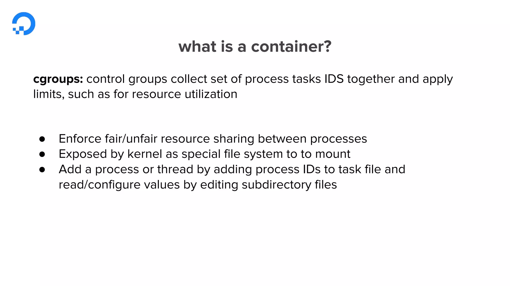 what is a container?
cgroups: control groups collect set of process tasks IDS together and apply
limits, such as for resource utilization
● Enforce fair/unfair resource sharing between processes
● Exposed by kernel as special file system to to mount
● Add a process or thread by adding process IDs to task file and
read/configure values by editing subdirectory files
 