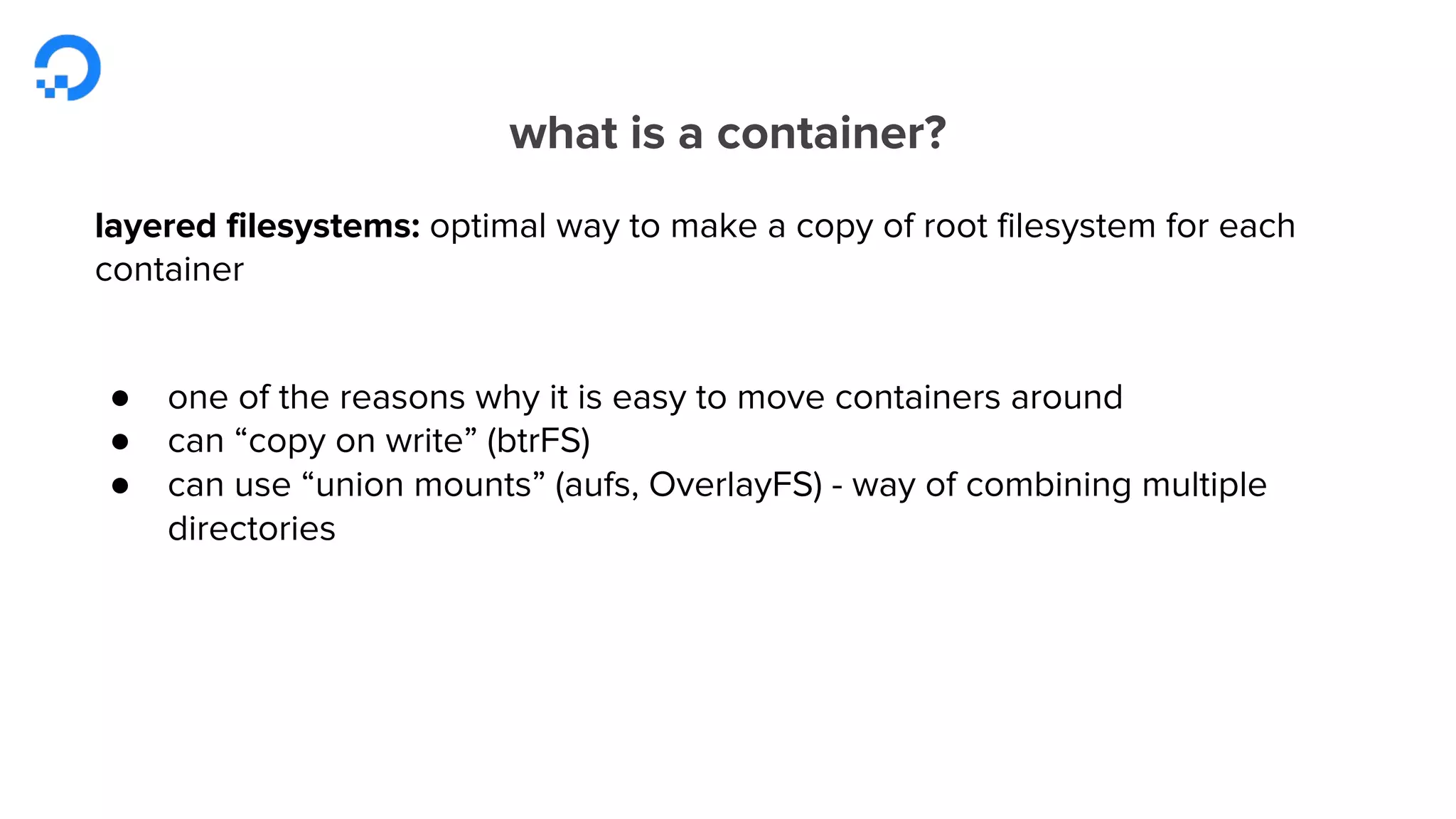 what is a container?
layered filesystems: optimal way to make a copy of root filesystem for each
container
● one of the reasons why it is easy to move containers around
● can “copy on write” (btrFS)
● can use “union mounts” (aufs, OverlayFS) - way of combining multiple
directories
 