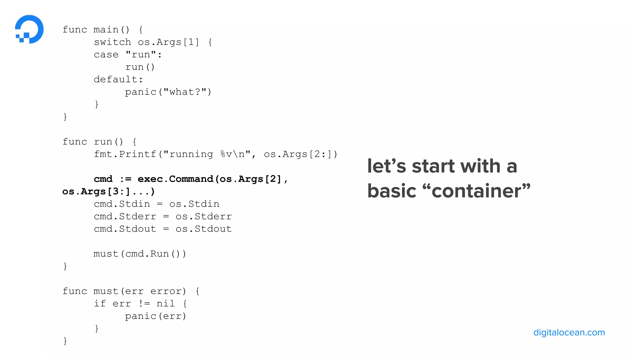 digitalocean.com
let’s start with a
basic “container”
func main() {
switch os.Args[1] {
case "run":
run()
default:
panic("what?")
}
}
func run() {
fmt.Printf("running %vn", os.Args[2:])
cmd := exec.Command(os.Args[2],
os.Args[3:]...)
cmd.Stdin = os.Stdin
cmd.Stderr = os.Stderr
cmd.Stdout = os.Stdout
must(cmd.Run())
}
func must(err error) {
if err != nil {
panic(err)
}
}
 