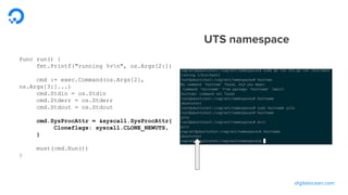 digitalocean.com
func run() {
fmt.Printf("running %vn", os.Args[2:])
cmd := exec.Command(os.Args[2],
os.Args[3:]...)
cmd.Stdin = os.Stdin
cmd.Stderr = os.Stderr
cmd.Stdout = os.Stdout
cmd.SysProcAttr = &syscall.SysProcAttr{
Cloneflags: syscall.CLONE_NEWUTS,
}
must(cmd.Run())
}
UTS namespace
 