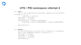 UTS + PID namespace: attempt 2
func run() {
cmd := exec.Command("/proc/self/exe", append([]string{"child"},
os.Args[2:]...)...)
cmd.Stdin = os.Stdin
cmd.Stderr = os.Stderr
cmd.Stdout = os.Stdout
cmd.SysProcAttr = &syscall.SysProcAttr{
Cloneflags: syscall.CLONE_NEWUTS | syscall.CLONE_NEWPID,
}
must(cmd.Run())
}
func child() {
fmt.Printf("running %v as pid %vn", os.Args[2:], os.Getpid())
cmd := exec.Command(os.Args[2], os.Args[3:]...)
cmd.Stdin = os.Stdin
cmd.Stderr = os.Stderr
cmd.Stdout = os.Stdout
must(cmd.Run())
}
 