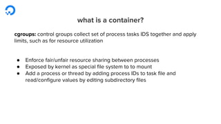 what is a container?
cgroups: control groups collect set of process tasks IDS together and apply
limits, such as for resource utilization
● Enforce fair/unfair resource sharing between processes
● Exposed by kernel as special file system to to mount
● Add a process or thread by adding process IDs to task file and
read/configure values by editing subdirectory files
 