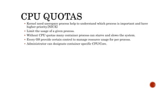  Kernel need userspace process help to understand which process is important and have
higher priority.[NICE]
 Limit the usage of a given process.
 Without CPU quotas many container process can starve and slows the system.
 Every OS provide certain control to manage resource usage for per process.
 Administrator can designate container specific CPU/Core.
 