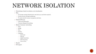  Networking is based on isolation, not virtualization.
 Why
 To leverage existing infrastructure and scale up as and when required.
 Provide security through sandboxing.
 To make network resource transparent with host,
 Obsolete/Old type
 Links and Ambassador
 Container Mapped Networking
 Modern Container networking
 None
 Bridge
 Host
 Overlay
 Underlays
 MACVLAN
 IPVLAN
 DIRECT ROUTING
 FAN Networking
 Point-to-Point
 Benefit
 OS support
 
