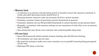  Memory limit
 A container is as process and operating system is bound to insure the amount to memory it
needs, provided operating system should have it.
 Running memory intensive task can consume all of you system memory.
 Limiting a memory if part of operating system’s framework in general.
 Container solution can use OS provided framework to control memory on per process basis.
 Example : a container with memory setting can use maximum of value that is set as memory
limit in RAM.
 Not setting this may throw your container into uninterruptible sleep state.
 I/O rate limit
 Same OS framework which controls memory limiting also dod I/O rate limiting.
 All containers use same cpu sys time.
 We need this setting to make sure some container run in parallel instead getting preempted
all the time.
 Defining CPU share is the key.
 