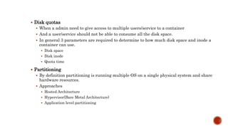  Disk quotas
 When a admin need to give access to multiple users/service to a container
 And a user/service should not be able to consume all the disk space.
 In general 3 parameters are required to determine to how much disk space and inode a
container can use.
 Disk space
 Disk inode
 Quota time
 Partitioning
 By definition partitioning is running multiple OS on a single physical system and share
hardware resources.
 Approaches
 Hosted Architecture
 Hypervisor(Bare Metal Architecture)
 Application level partitioning
 