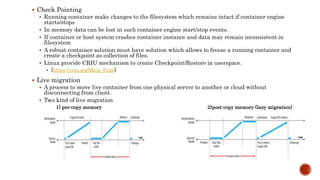  Check Pointing
 Running container make changes to the filesystem which remains intact if container engine
starts/stops
 In memory data can be lost in such container engine start/stop events.
 If container or host system crashes container instance and data may remain inconsistent in
filesystem
 A robust container solution must have solution which allows to freeze a running container and
create a checkpoint as collection of files.
 Linux provide CRIU mechanism to create Checkpoint/Restore in userspace.
 [https://criu.org/Main_Page]
 Live migration
 A process to move live container from one physical server to another or cloud without
disconnecting from client.
 Two kind of live migration
1) pre-copy memory 2)post-copy memory (lazy migration)
 