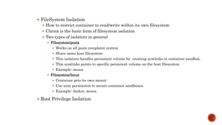  FileSystem Isolation
 How to restrict container to read/write within its own filesystem
 Chroot is the basic form of filesystem isolation
 Two types of isolators in general
 Filesystem/posix
 Works on all posix complaint system
 Share same host filesystem
 This isolaters handles persistant volume by creating symlinks in container sandbox.
 This symlinks points to specific persistent volume on the host filesystem
 Example: mesos
 Filesystem/linux
 Container gets its own mount
 Use unix permission to secure container sandboxes.
 Example: docker, mesos
 Root Privilege Isolation
 
