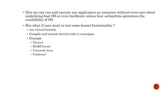  Nice we can run and execute any application as container without even care about
underlying host OS or even hardware unless host os/machine garantees the
availability of OS.
 But what if user want to test some kernel functionality ?
 use virtual kernels
 Compile and execute kernel code in userspace
 Example
 Vkernel
 RUMP kernel
 Usermode linux
 Unikernel
 