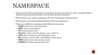 Linux kernel allows developers to partition kernel resources in such a manner that a
distinct processes get distinct view of these kernel resources
 This feature uses same namespace for set of resources and processes.
 Namespaces are basic building blocks of Linux containers.
 There are different namespace for different resources.
 USER isolates user and groups IDs
 MNT isolates mount points
 PID isolates process IDs
 Network isolates network devices, port, stacks etc.
 UTS isolates hostname and NIS domain name.
 IPC isolates system-V IPC and POSIX message queue
 TIME isolates boot and montonic clocks
 CGROUP it isolates cgroup directories
 