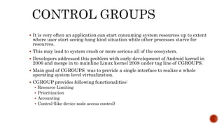  It is very often an application can start consuming system resources up to extent
where user start seeing hang kind situation while other processes starve for
resources.
 This may lead to system crash or more serious all of the ecosystem.
 Developers addressed this problem with early development of Android kernel in
2006 and merge in to mainline Linux kernel 2008 under tag line of CGROUPS.
 Main goal of CGROUPS was to provide a single interface to realize a whole
operating system level virtualization.
 CGROUP provides following functionalities:
 Resource Limiting
 Prioritization
 Accounting
 Control (like device node access control)
 