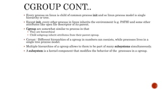  Every process on linux is child of common process init and so linux process model is single
hierarchy or tree.
 Except init, every other process in linux inherits the environment (e.g. PATH) and some other
attributes like open file descriptor of its parent.
 Cgroup are somewhat similar to process in that
 They are hierarchical
 Child subgroup inherit attributes from their parent cgroup.
 Caveat : Different hierarchies of a cgroup in numbers can coexists, while processes lives in a
single tree process model.
 Multiple hierarchies of a cgroup allows to them to be part of many subsystems simultaneously.
 A subsystem is a kernel component that modifies the behavior of the processes in a cgroup.
 