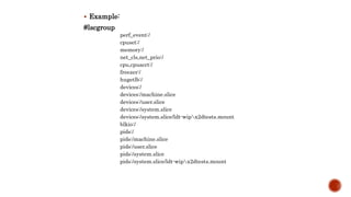  Example:
#lscgroup
perf_event:/
cpuset:/
memory:/
net_cls,net_prio:/
cpu,cpuacct:/
freezer:/
hugetlb:/
devices:/
devices:/machine.slice
devices:/user.slice
devices:/system.slice
devices:/system.slice/ldt-wipx2dtests.mount
blkio:/
pids:/
pids:/machine.slice
pids:/user.slice
pids:/system.slice
pids:/system.slice/ldt-wipx2dtests.mount
 
