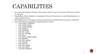 • As a container feature designer, One cannot desire to give root access of the host system
to everyone.
• Capabilities allows designer to segregate between the processes as privileged process or
unprivileged process.
• Privileged process will bypass all kernel permission checks based on process credential.
• List of important capabilities implemented in Linux:
• CAP_AUDIT_CONTROL
• CAP_AUDIT_READ
• CAP_AUDIT_WRITE
• CAP_CHOWN
• CAP_FOWNER
• CAP_IPC_LOCK
• CAP_IPC_OWNER
• CAP_KILL
• CAP_LINUX_IMMUTABLE
• CAP_MKNOD
• CAP_NET_ADMIN
• CAP_SETGID
• CAP_SETUID
• CAP_SYS_ADMIN
• CAP_SYS_BOOT
• CAP_SYS_CHROOT
 