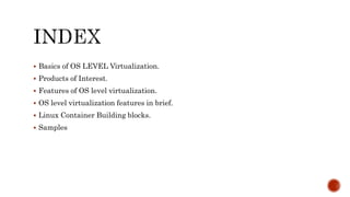  Basics of OS LEVEL Virtualization.
 Products of Interest.
 Features of OS level virtualization.
 OS level virtualization features in brief.
 Linux Container Building blocks.
 Samples
 
