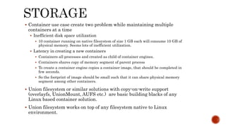  Container use case create two problem while maintaining multiple
containers at a time
 Inefficient disk space utilization
 10 container running on native filesystem of size 1 GB each will consume 10 GB of
physical memory. Seems lots of inefficient utilization.
 Latency in creating a new containers
 Containers all processes and created as child of container engines.
 Containers shares copy of memory segment of parent process
 To create a container engine copies a container image, that should be completed in
few seconds.
 So the footprint of image should be small such that it can share physical memory
segment among other containers.
 Union filesystem or similar solutions with copy-on-write support
(overlayfs, UnionMount, AUFS etc.) are basic building blacks of any
Linux based container solution.
 Union filesystem works on top of any filesystem native to Linux
environment.
 