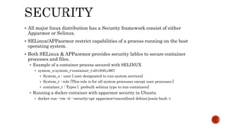  All major linux distribution has a Security framework consist of either
Apparmor or Selinux.
 SELinux/APPaormor restrict capabilities of a process running on the host
operating system.
 Both SELinux & APPaormor provides security lables to secure container
processes and files.
 Example of a container process secured with SELINUX
 system_u:system_r:container_t:s0:c940,c967
 System_u : user [ user designated to run system services]
 System_r : role [This role is for all system processes except user processes:]
 container_t : Types [ prebuilt selinux type to run containers]
 Running a docker container with apparmor security in Ubuntu
 docker run --rm -it --security-opt apparmor=unconfined debian:jessie bash -i
 